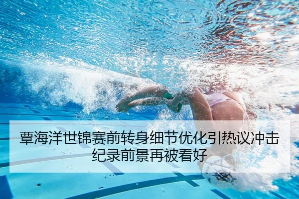 覃海洋世锦赛前转身细节优化引热议冲击纪录前景再被看好